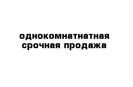 однокомнатнатная срочная продажа 